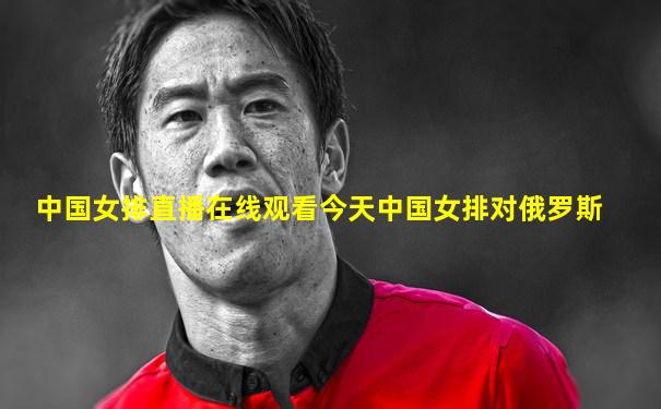 中国女排直播在线观看今天中国女排对俄罗斯