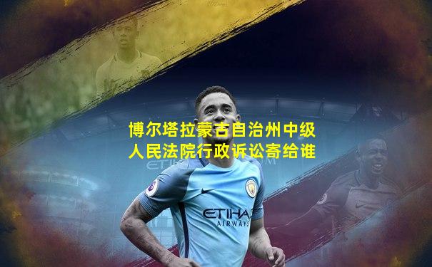 博尔塔拉蒙古自治州中级人民法院行政诉讼寄给谁