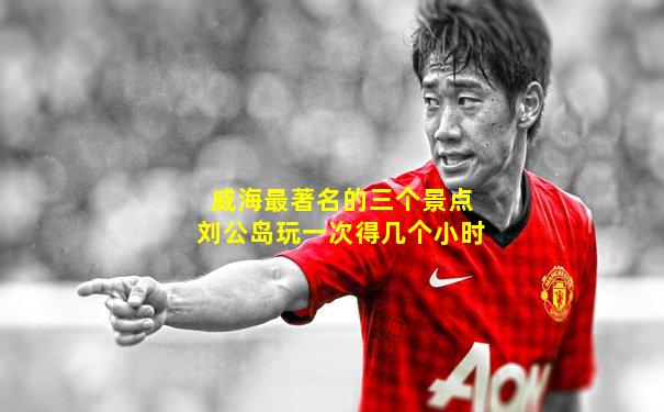 威海最著名的三个景点刘公岛玩一次得几个小时