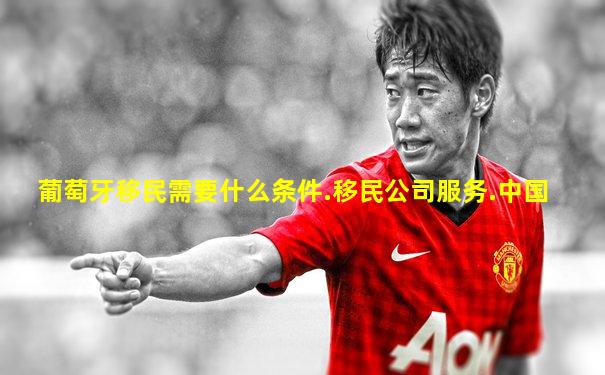 葡萄牙移民需要什么条件.移民公司服务.中国